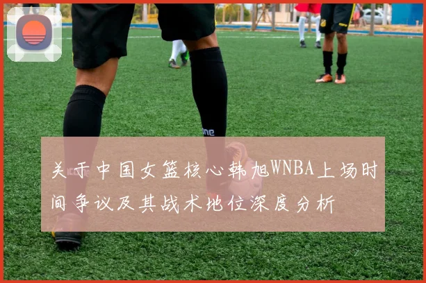 关于中国女篮核心韩旭WNBA上场时间争议及其战术地位深度分析