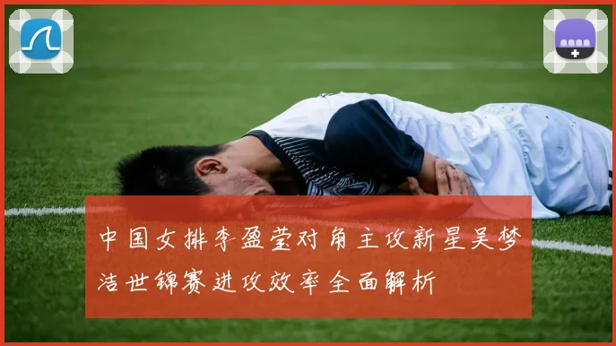 中国女排李盈莹对角主攻新星吴梦洁世锦赛进攻效率全面解析