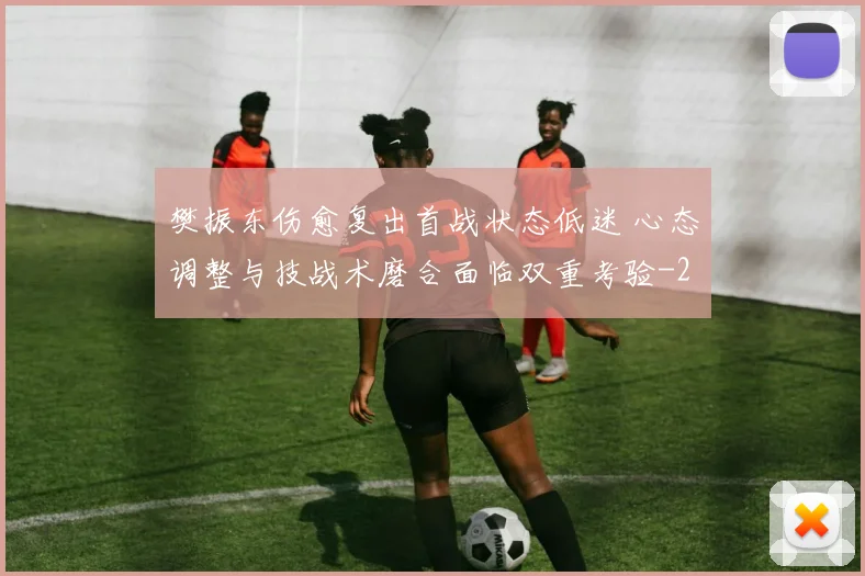 樊振东伤愈复出首战状态低迷 心态调整与技战术磨合面临双重考验