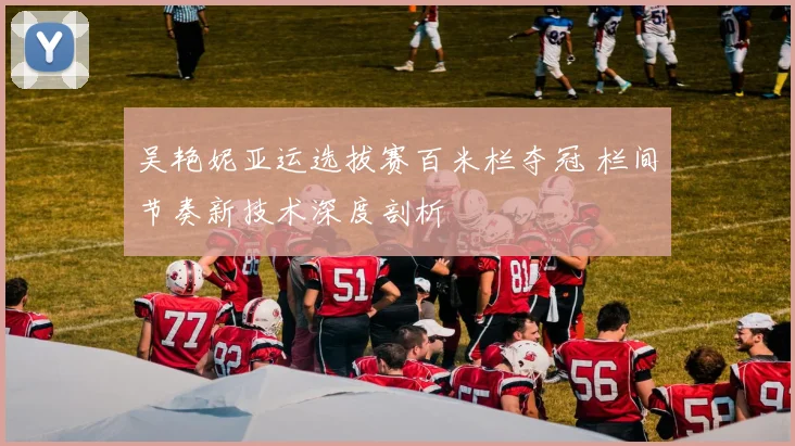 吴艳妮亚运选拔赛百米栏夺冠 栏间节奏新技术深度剖析