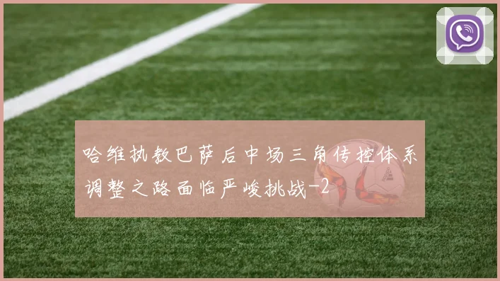哈维执教巴萨后中场三角传控体系调整之路面临严峻挑战