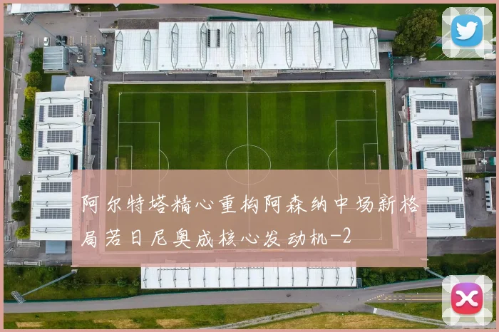 阿尔特塔精心重构阿森纳中场新格局若日尼奥成核心发动机