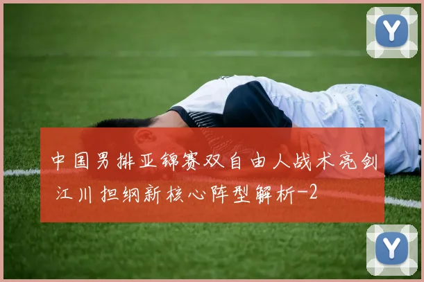 中国男排亚锦赛双自由人战术亮剑 江川担纲新核心阵型解析