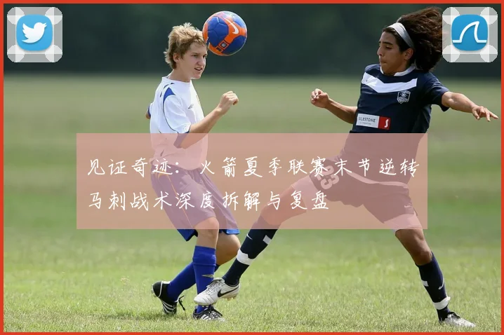 见证奇迹：火箭夏季联赛末节逆转马刺战术深度拆解与复盘