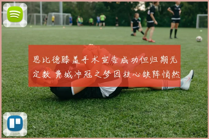 恩比德膝盖手术宣告成功但归期无定数 费城冲冠之梦因核心缺阵悄然蒙上阴影