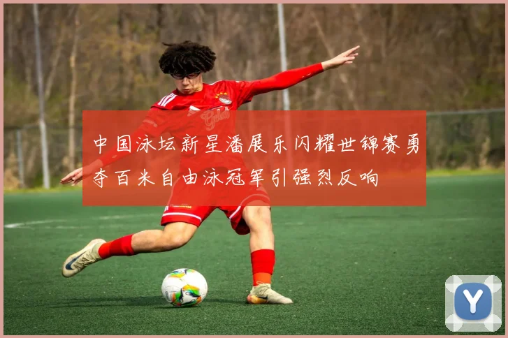 中国泳坛新星潘展乐闪耀世锦赛勇夺百米自由泳冠军引强烈反响