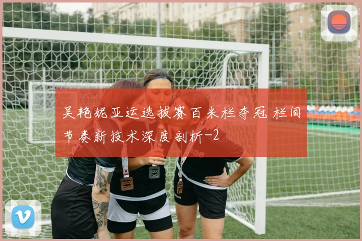 吴艳妮亚运选拔赛百米栏夺冠 栏间节奏新技术深度剖析