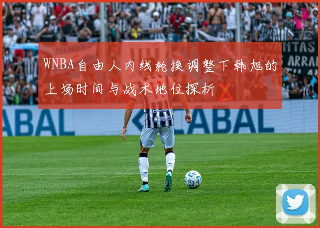 WNBA自由人内线轮换调整下韩旭的上场时间与战术地位探析
