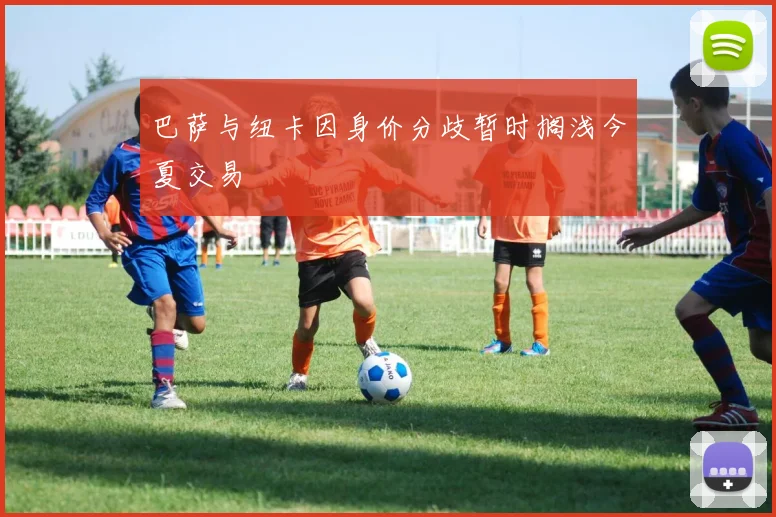 巴萨与纽卡因身价分歧暂时搁浅今夏交易