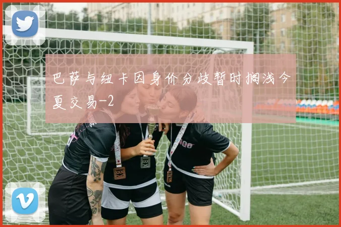 巴萨与纽卡因身价分歧暂时搁浅今夏交易