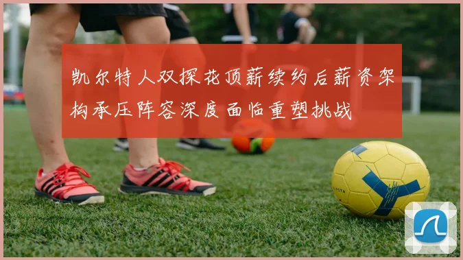凯尔特人双探花顶薪续约后薪资架构承压阵容深度面临重塑挑战